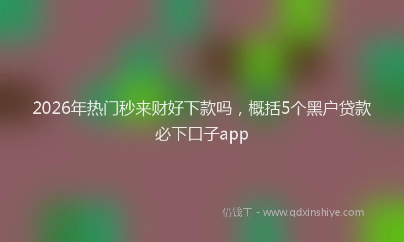 2026年热门秒来财好下款吗，概括5个黑户贷款必下口子app