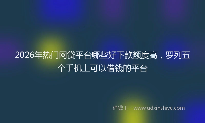 2026年热门网贷平台哪些好下款额度高，罗列五个手机上可以借钱的平台