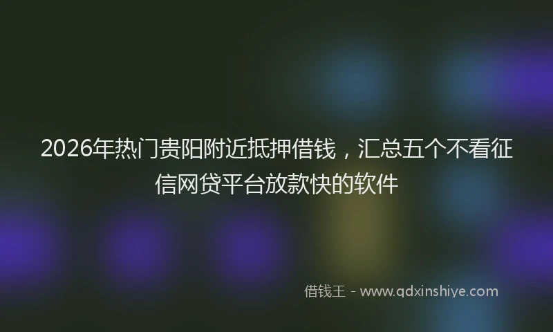2026年热门贵阳附近抵押借钱，汇总五个不看征信网贷平台放款快的软件