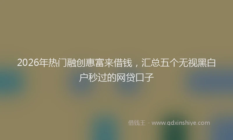 2026年热门融创惠富来借钱，汇总五个无视黑白户秒过的网贷口子