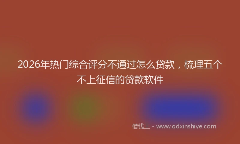 2026年热门综合评分不通过怎么贷款，梳理五个不上征信的贷款软件