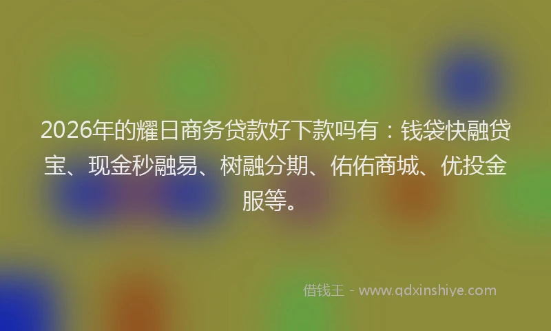 2026年的耀日商务贷款好下款吗有：钱袋快融贷宝、现金秒融易、树融分期、佑佑商城、优投金服等。