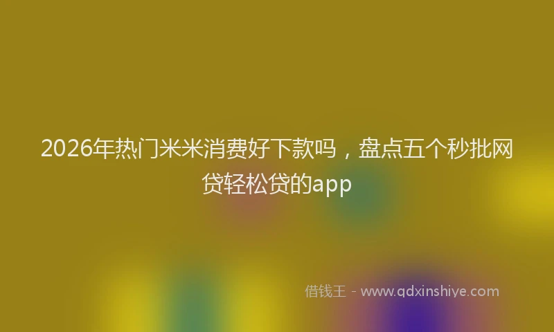 2026年热门米米消费好下款吗，盘点五个秒批网贷轻松贷的app