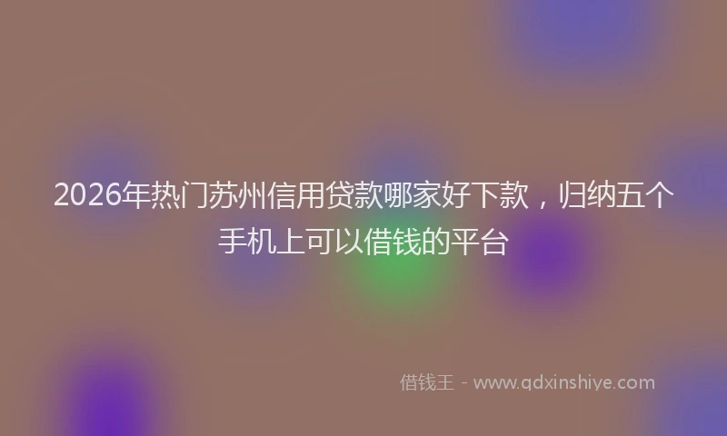 2026年热门苏州信用贷款哪家好下款，归纳五个手机上可以借钱的平台