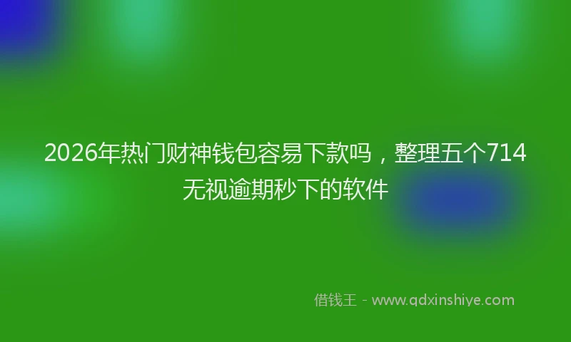2026年热门财神钱包容易下款吗，整理五个714无视逾期秒下的软件