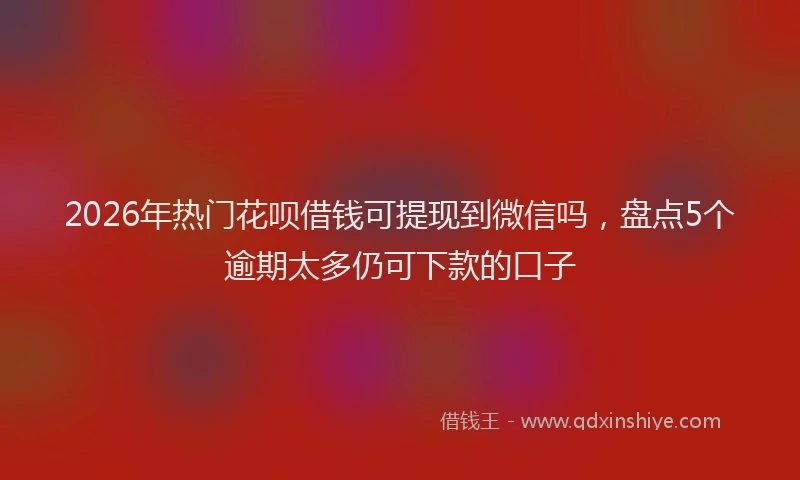 2026年热门花呗借钱可提现到微信吗，盘点5个逾期太多仍可下款的口子