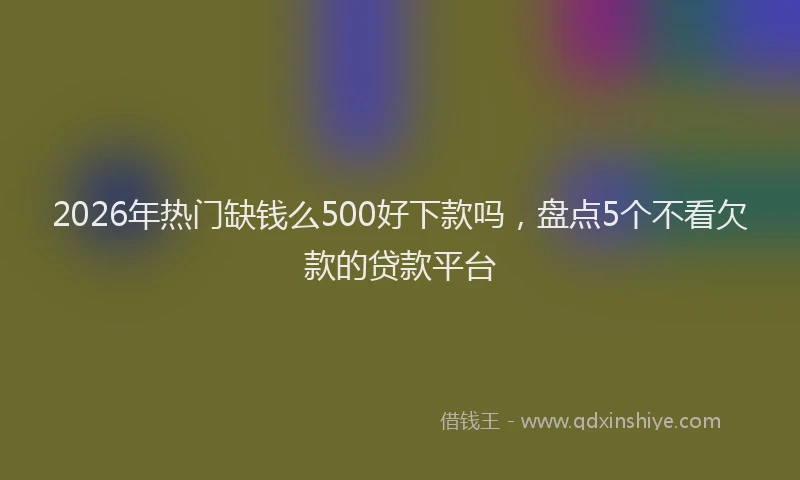 2026年热门缺钱么500好下款吗，盘点5个不看欠款的贷款平台