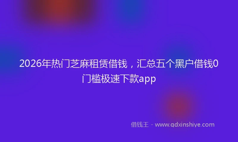 2026年热门芝麻租赁借钱，汇总五个黑户借钱0门槛极速下款app