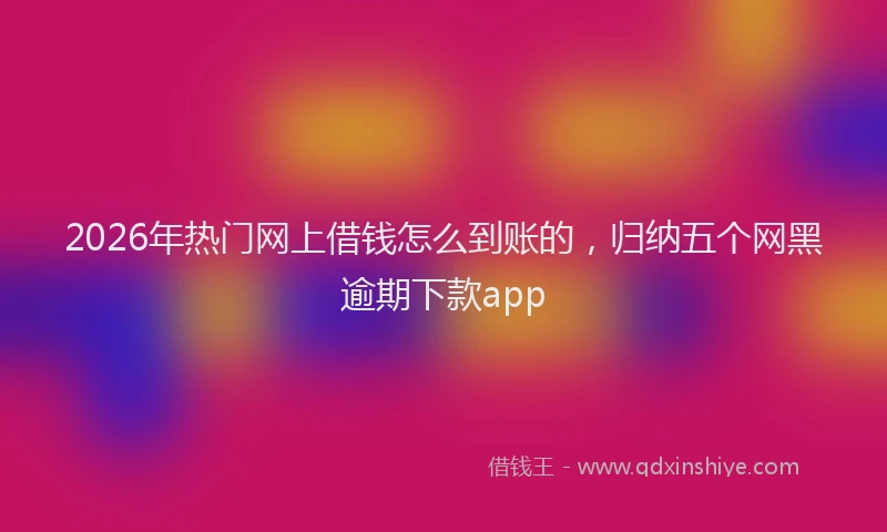 2026年热门网上借钱怎么到账的，归纳五个网黑逾期下款app
