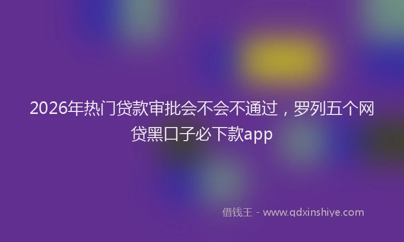 2026年热门贷款审批会不会不通过，罗列五个网贷黑口子必下款app