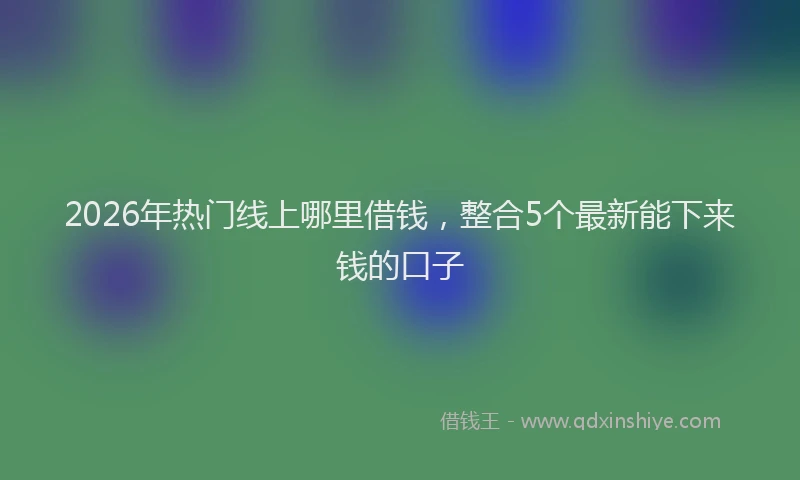 2026年热门线上哪里借钱，整合5个最新能下来钱的口子