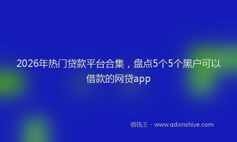 2026年热门贷款平台合集，盘点5个5个黑户可以借款的网贷app