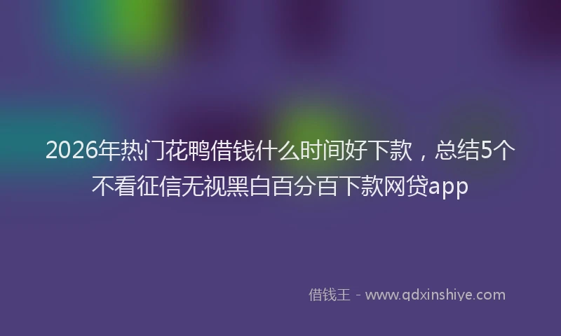2026年热门花鸭借钱什么时间好下款，总结5个不看征信无视黑白百分百下款网贷app