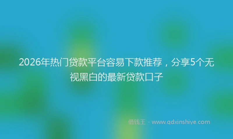 2026年热门贷款平台容易下款推荐，分享5个无视黑白的最新贷款口子