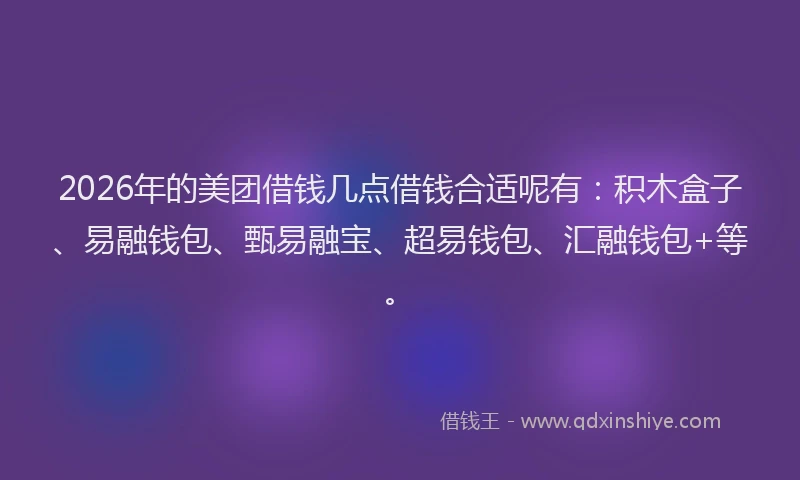 2026年的美团借钱几点借钱合适呢有：积木盒子、易融钱包、甄易融宝、超易钱包、汇融钱包+等。