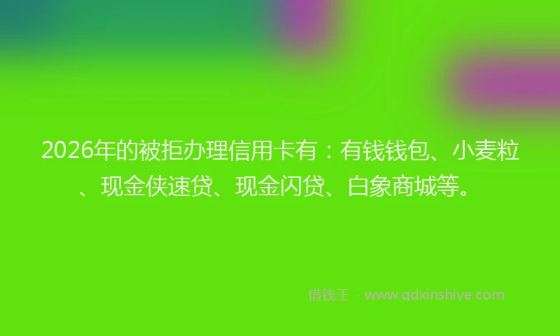 2026年的被拒办理信用卡有：有钱钱包、小麦粒、现金侠速贷、现金闪贷、白象商城等。