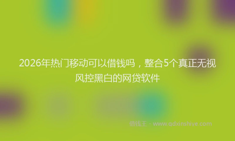 2026年热门移动可以借钱吗，整合5个真正无视风控黑白的网贷软件