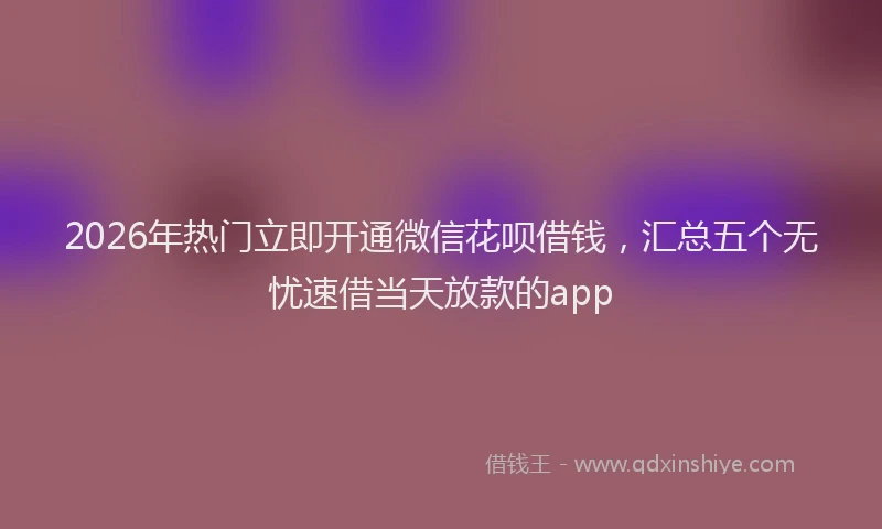 2026年热门立即开通微信花呗借钱，汇总五个无忧速借当天放款的app