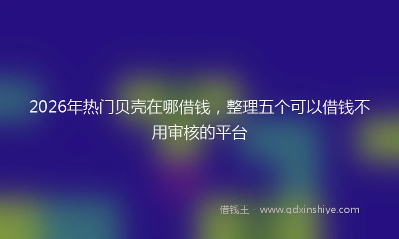 2026年热门贝壳在哪借钱，整理五个可以借钱不用审核的平台