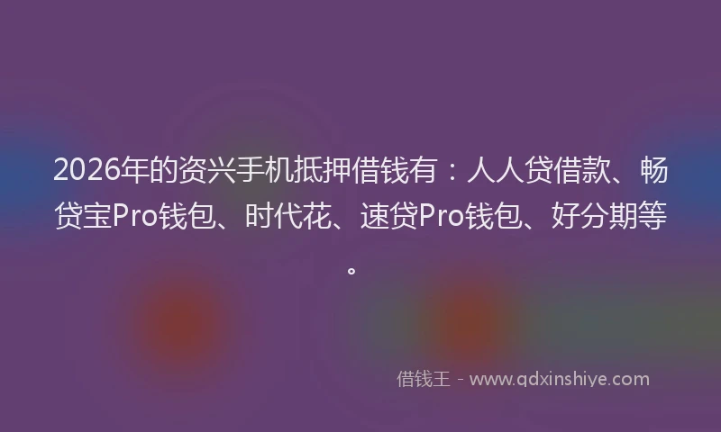 2026年的资兴手机抵押借钱有：人人贷借款、畅贷宝Pro钱包、时代花、速贷Pro钱包、好分期等。