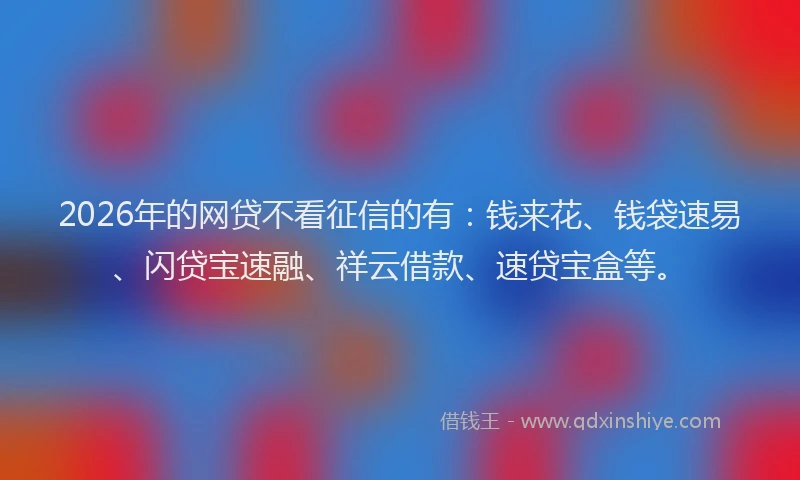 2026年的网贷不看征信的有:钱来花、钱袋速易、闪贷宝速融、祥云借款、速贷宝盒等。
