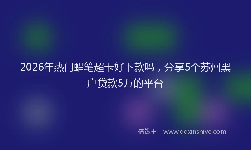 2026年热门蜡笔超卡好下款吗，分享5个苏州黑户贷款5万的平台