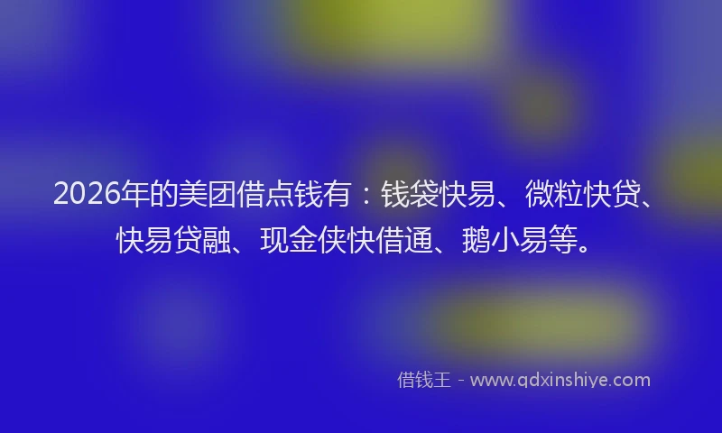 2026年的美团借点钱有：钱袋快易、微粒快贷、快易贷融、现金侠快借通、鹅小易等。