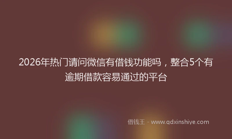 2026年热门请问微信有借钱功能吗，整合5个有逾期借款容易通过的平台