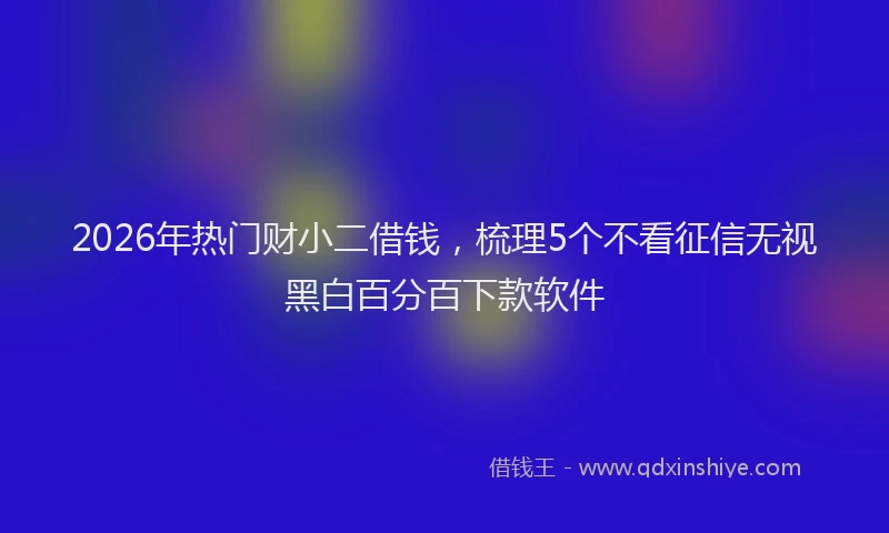 2026年热门财小二借钱，梳理5个不看征信无视黑白百分百下款软件