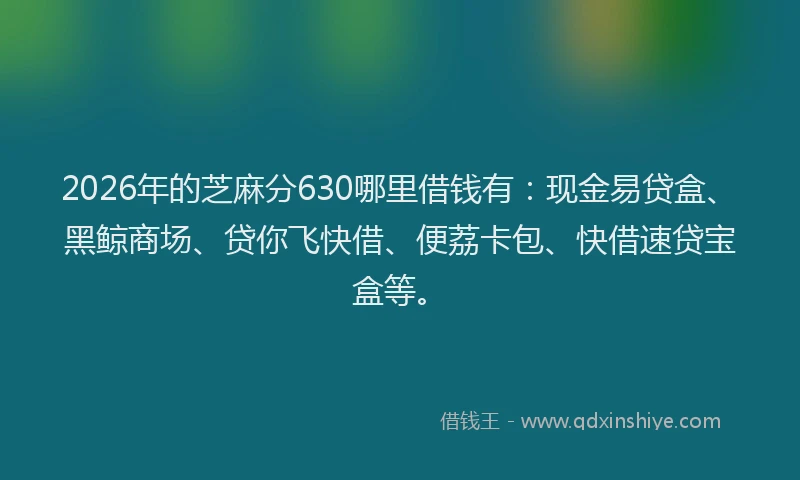 2026年的芝麻分630哪里借钱有：现金易贷盒、黑鲸商场、贷你飞快借、便荔卡包、快借速贷宝盒等。