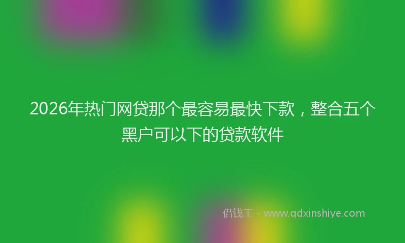 2026年热门网贷那个最容易最快下款，整合五个黑户可以下的贷款软件