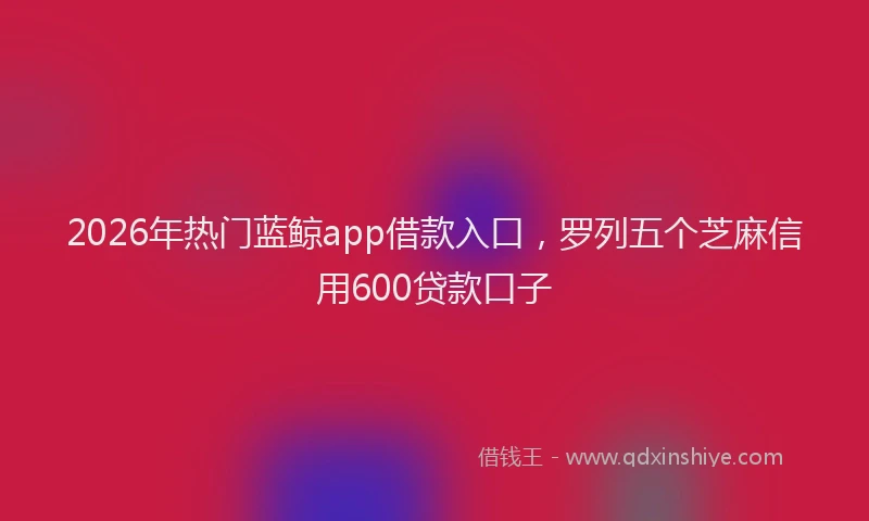 2026年热门蓝鲸app借款入口，罗列五个芝麻信用600贷款口子