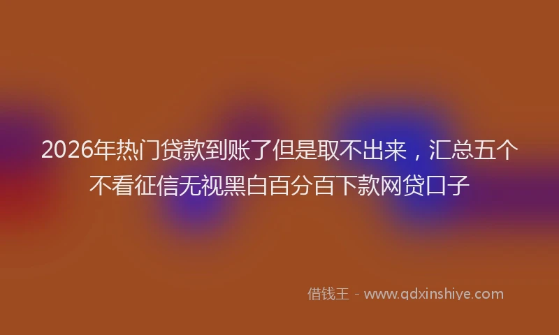 2026年热门贷款到账了但是取不出来,汇总五个不看征信无视黑白百分百下款网贷口子