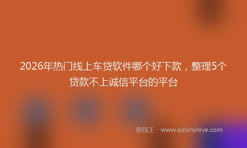 2026年热门线上车贷软件哪个好下款，整理5个贷款不上诚信平台的平台