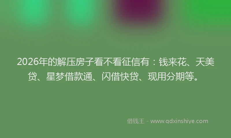 2026年的解压房子看不看征信有：钱来花、天美贷、星梦借款通、闪借快贷、现用分期等。