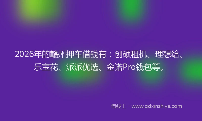 2026年的赣州押车借钱有：创硕租机、理想给、乐宝花、派派优选、金诺Pro钱包等。