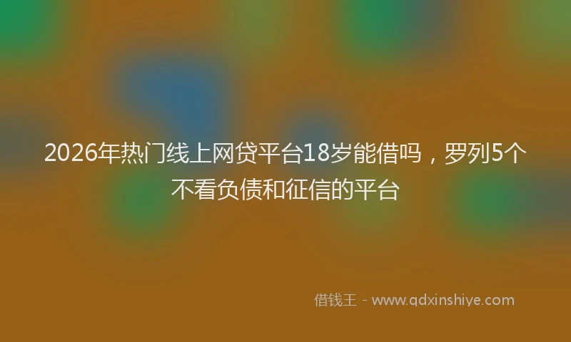 2026年热门线上网贷平台18岁能借吗，罗列5个不看负债和征信的平台