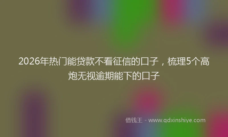 2026年热门能贷款不看征信的口子，梳理5个高炮无视逾期能下的口子