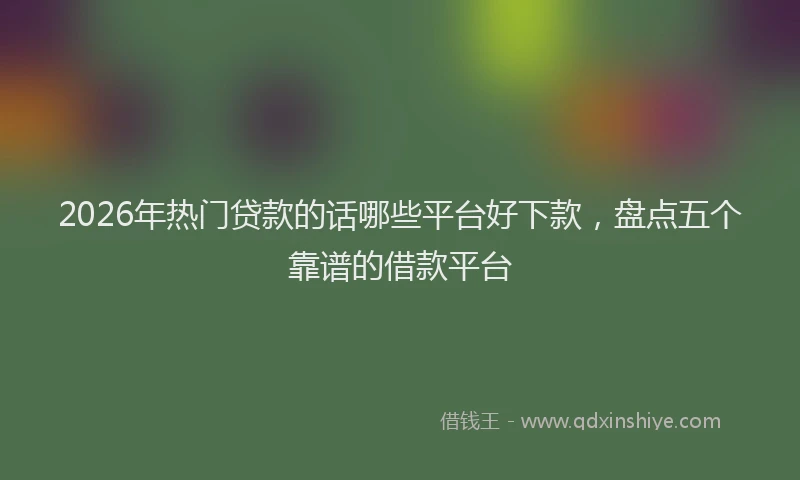 2026年热门贷款的话哪些平台好下款，盘点五个靠谱的借款平台