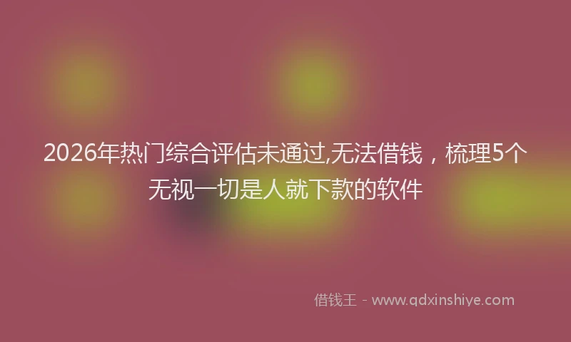2026年热门综合评估未通过,无法借钱，梳理5个无视一切是人就下款的软件