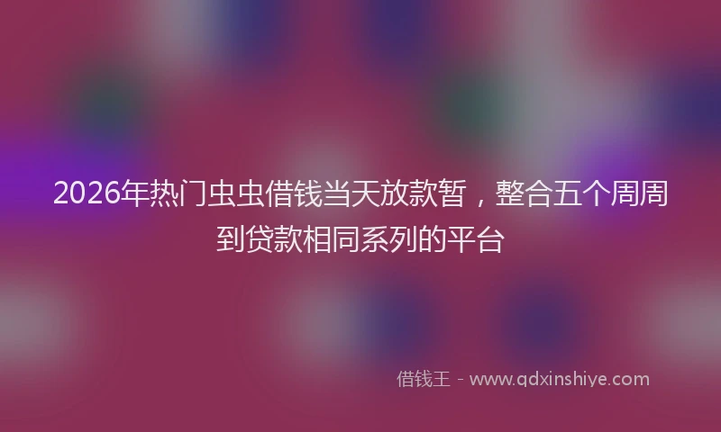 2026年热门虫虫借钱当天放款暂,整合五个周周到贷款相同系列的平台
