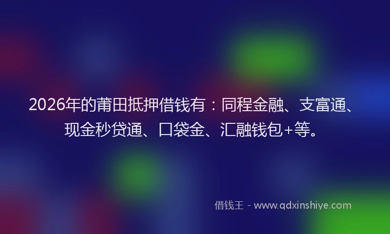 2026年的莆田抵押借钱有：同程金融、支富通、现金秒贷通、口袋金、汇融钱包+等。