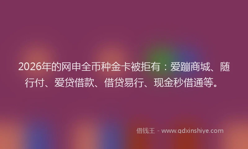 2026年的网申全币种金卡被拒有：爱蹦商城、随行付、爱贷借款、借贷易行、现金秒借通等。