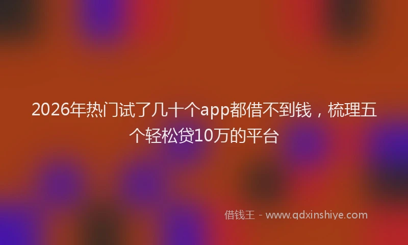 2026年热门试了几十个app都借不到钱，梳理五个轻松贷10万的平台