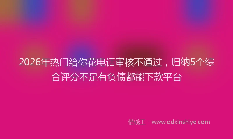 2026年热门给你花电话审核不通过，归纳5个综合评分不足有负债都能下款平台