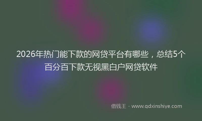 2026年热门能下款的网贷平台有哪些，总结5个百分百下款无视黑白户网贷软件