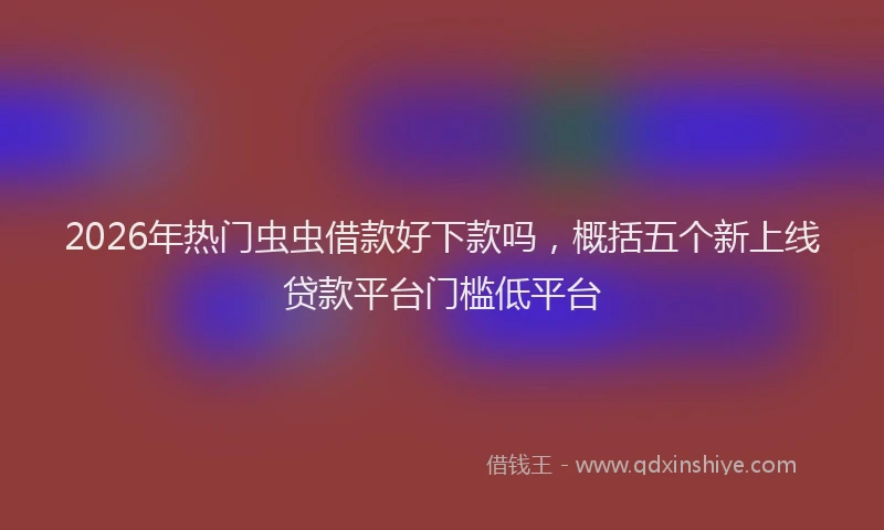 2026年热门虫虫借款好下款吗,概括五个新上线贷款平台门槛低平台