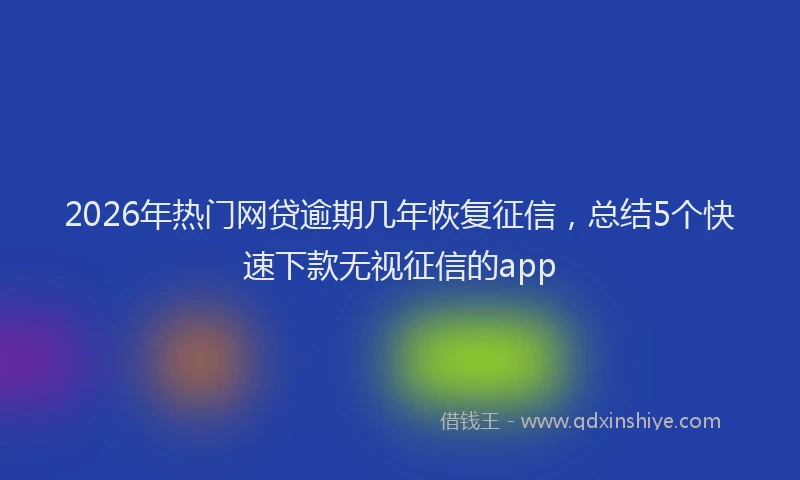 2026年热门网贷逾期几年恢复征信，总结5个快速下款无视征信的app