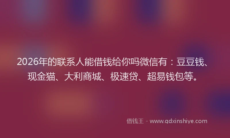 2026年的联系人能借钱给你吗微信有：豆豆钱、现金猫、大利商城、极速贷、超易钱包等。
