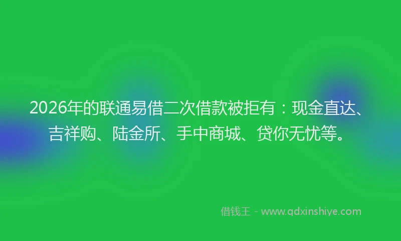 2026年的联通易借二次借款被拒有：现金直达、吉祥购、陆金所、手中商城、贷你无忧等。